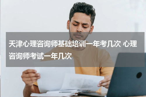 天津心理咨询师基础培训一年考几次 心理咨询师考试一年几次