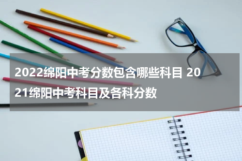 2022绵阳中考分数包含哪些科目 2021绵阳中考科目及各科分数