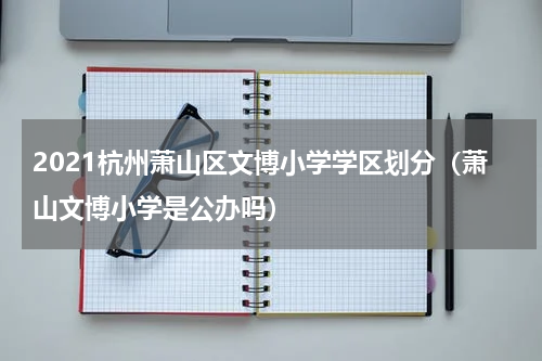 2021杭州萧山区文博小学学区划分（萧山文博小学是公办吗）