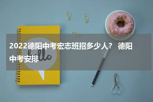 2022德阳中考宏志班招多少人？ 德阳中考安排