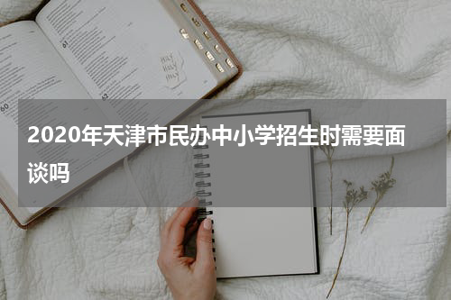 2020年天津市民办中小学招生时需要面谈吗