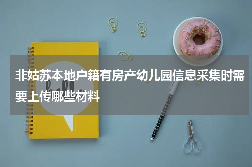 非姑苏本地户籍有房产幼儿园信息采集时需要上传哪些材料
