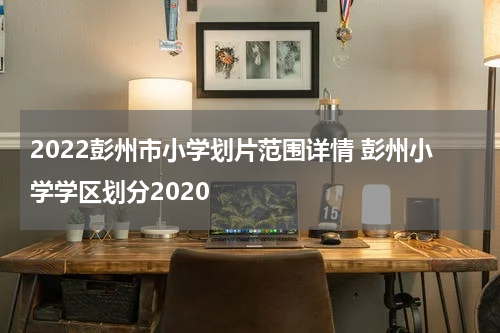 2022彭州市小学划片范围详情 彭州小学学区划分2020