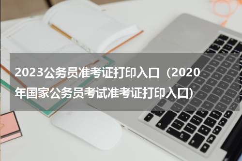 2023公务员准考证打印入口（2020年国家公务员考试准考证打印入口）
