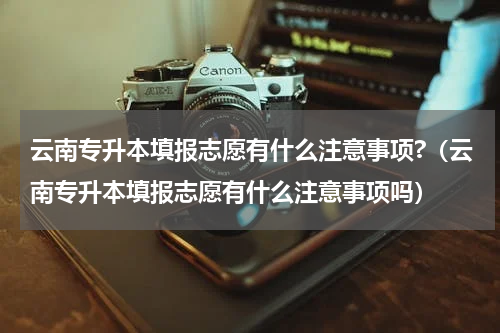 云南专升本填报志愿有什么注意事项?（云南专升本填报志愿有什么注意事项吗）