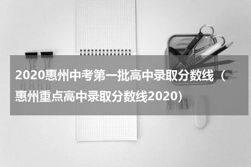 2020惠州中考第一批高中录取分数线（惠州重点高中录取分数线2020）