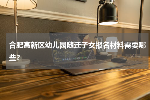 合肥高新区幼儿园随迁子女报名材料需要哪些？