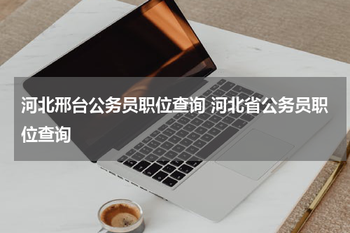 河北邢台公务员职位查询 河北省公务员职位查询