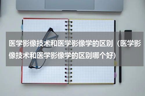 医学影像技术和医学影像学的区别（医学影像技术和医学影像学的区别哪个好）