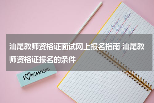 汕尾教师资格证面试网上报名指南 汕尾教师资格证报名的条件