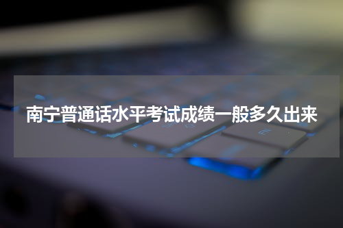南宁普通话水平考试成绩一般多久出来