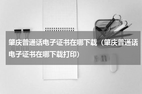 肇庆普通话电子证书在哪下载（肇庆普通话电子证书在哪下载打印）