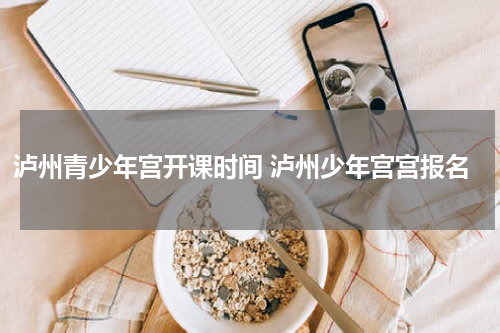 泸州青少年宫开课时间 泸州少年宫宫报名