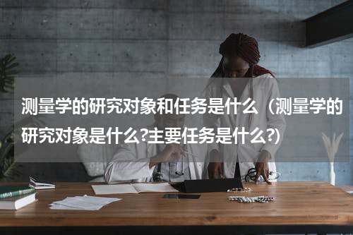 测量学的研究对象和任务是什么（测量学的研究对象是什么?主要任务是什么?）