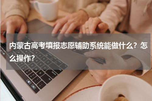 内蒙古高考填报志愿辅助系统能做什么？怎么操作？