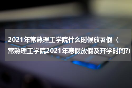 2021年常熟理工学院什么时候放暑假（常熟理工学院2021年寒假放假及开学时间?）