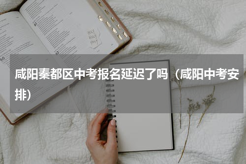 咸阳秦都区中考报名延迟了吗（咸阳中考安排）