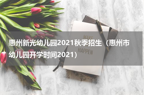 惠州新光幼儿园2021秋季招生（惠州市幼儿园开学时间2021）