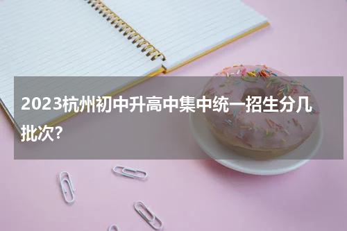 2023杭州初中升高中集中统一招生分几批次？