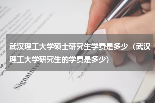 武汉理工大学硕士研究生学费是多少（武汉理工大学研究生的学费是多少）