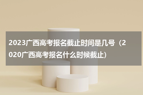 2023广西高考报名截止时间是几号（2020广西高考报名什么时候截止）
