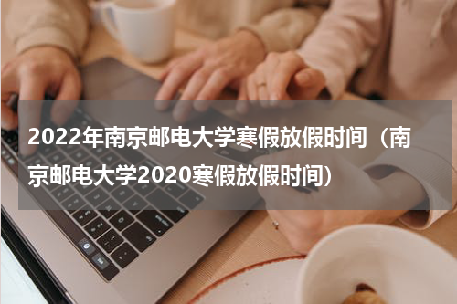 2022年南京邮电大学寒假放假时间（南京邮电大学2020寒假放假时间）