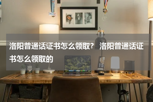 洛阳普通话证书怎么领取？ 洛阳普通话证书怎么领取的