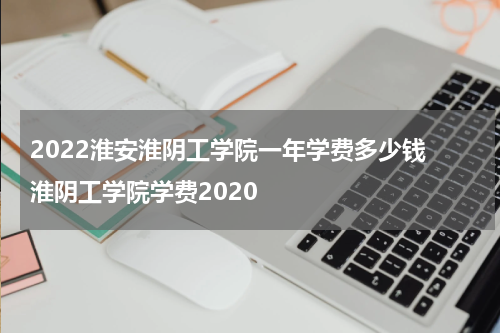 2022淮安淮阴工学院一年学费多少钱 淮阴工学院学费2020