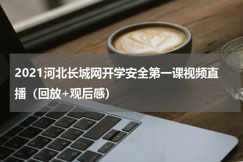 2021河北长城网开学安全第一课视频直播（回放+观后感）