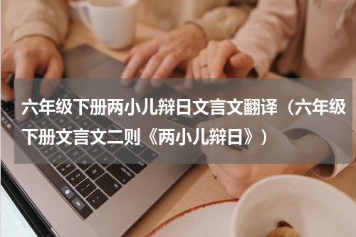 六年级下册两小儿辩日文言文翻译（六年级下册文言文二则《两小儿辩日》）