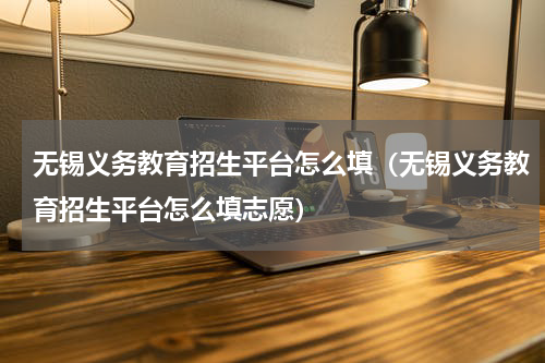 无锡义务教育招生平台怎么填（无锡义务教育招生平台怎么填志愿）