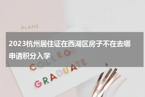 2023杭州居住证在西湖区房子不在去哪申请积分入学