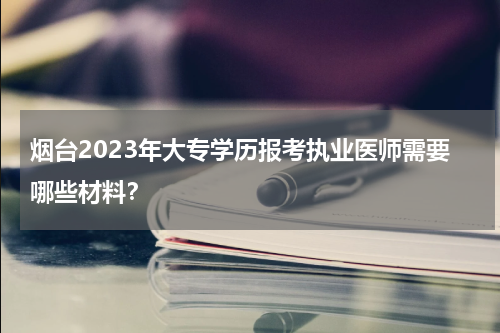 烟台2023年大专学历报考执业医师需要哪些材料？