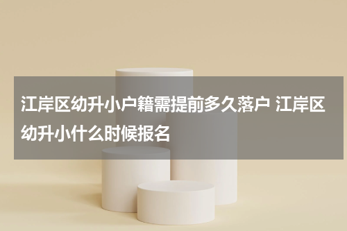 江岸区幼升小户籍需提前多久落户 江岸区幼升小什么时候报名