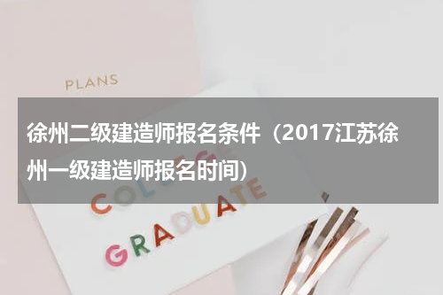 徐州二级建造师报名条件（2017江苏徐州一级建造师报名时间）