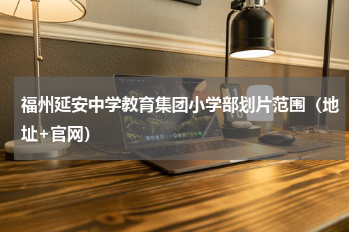 福州延安中学教育集团小学部划片范围（地址+官网）