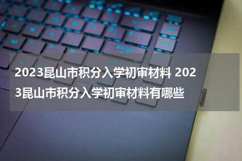 2023昆山市积分入学初审材料 2023昆山市积分入学初审材料有哪些