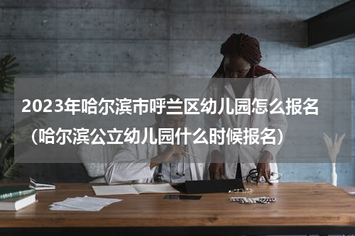 2023年哈尔滨市呼兰区幼儿园怎么报名（哈尔滨公立幼儿园什么时候报名）