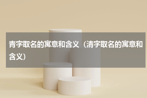 青字取名的寓意和含义（清字取名的寓意和含义）