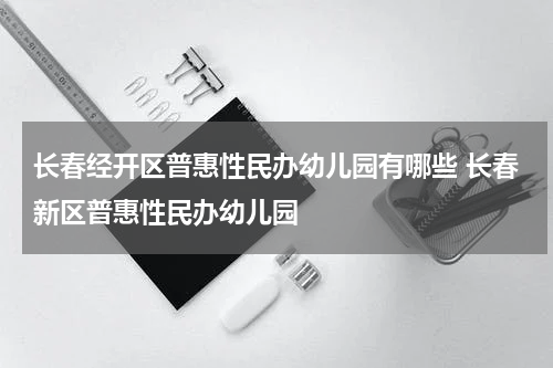 长春经开区普惠性民办幼儿园有哪些 长春新区普惠性民办幼儿园