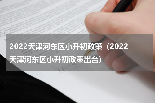 2022天津河东区小升初政策（2022天津河东区小升初政策出台）