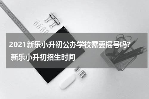 2021新乐小升初公办学校需要揺号吗? 新乐小升初招生时间
