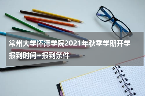 常州大学怀德学院2021年秋季学期开学报到时间+报到条件