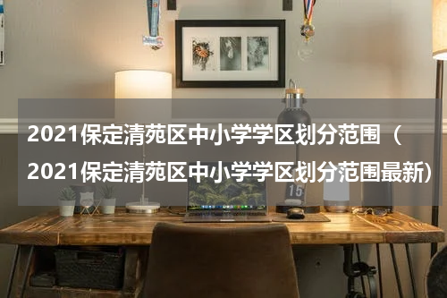 2021保定清苑区中小学学区划分范围（2021保定清苑区中小学学区划分范围最新）