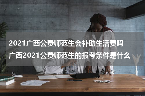 2021广西公费师范生会补助生活费吗 广西2021公费师范生的报考条件是什么