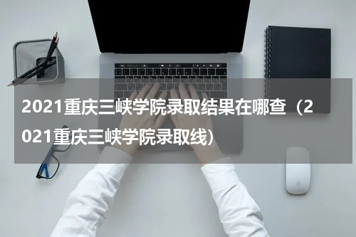 2021重庆三峡学院录取结果在哪查（2021重庆三峡学院录取线）