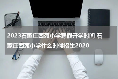 2023石家庄西苑小学寒假开学时间 石家庄西苑小学什么时候招生2020