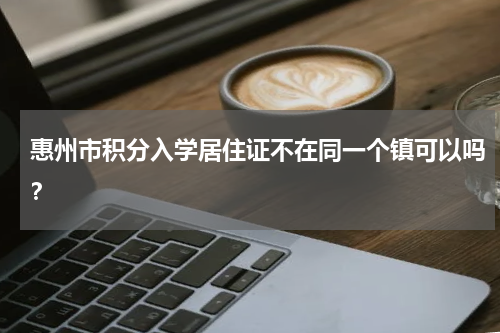 惠州市积分入学居住证不在同一个镇可以吗？