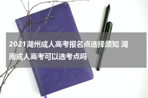 2021湖州成人高考报名点选择须知 湖南成人高考可以选考点吗