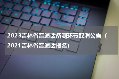 2023吉林省普通话备测环节取消公告（2021吉林省普通话报名）